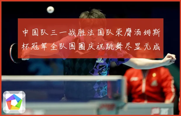 中国队三一战胜法国队荣膺汤姆斯杯冠军全队围圈庆祝跳舞尽显无成长观察