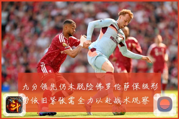 九分领先仍未脱险佛罗伦萨保级形势依旧紧张需全力以赴战术观察