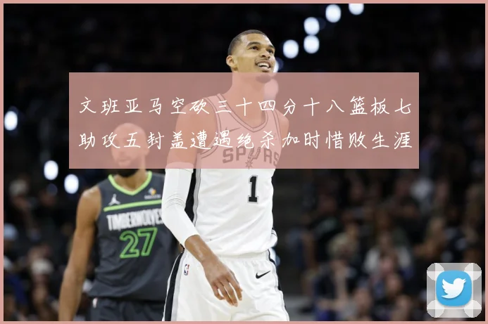 文班亚马空砍三十四分十八篮板七助攻五封盖遭遇绝杀加时惜败生涯成长观察