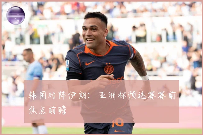 韩国对阵伊朗：亚洲杯预选赛赛前焦点前瞻