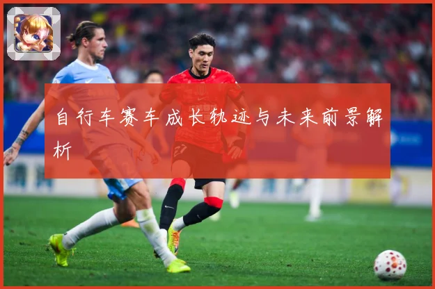 自行车赛车成长轨迹与未来前景解析