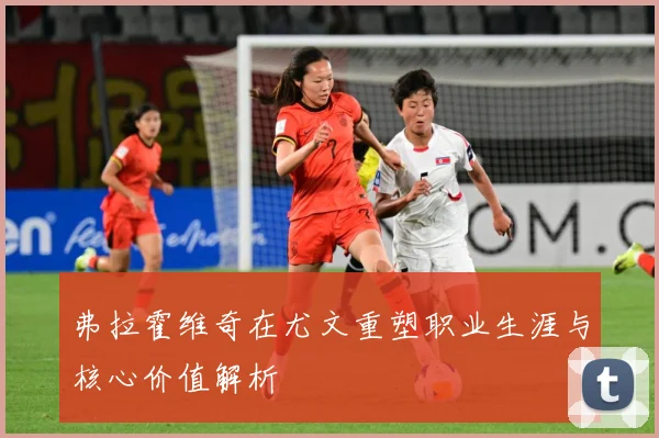 弗拉霍维奇在尤文重塑职业生涯与核心价值解析